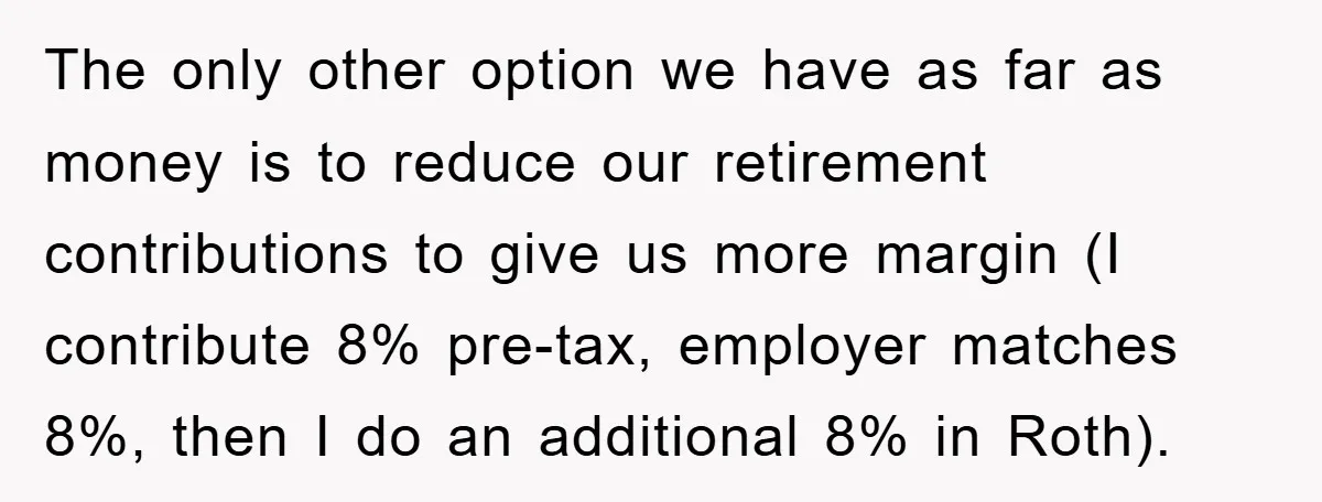 The only other option we have as far as money is to reduce our retirement contributions to give us more margin (I contribute 8% pre-tax, employer matches 8%, then I...