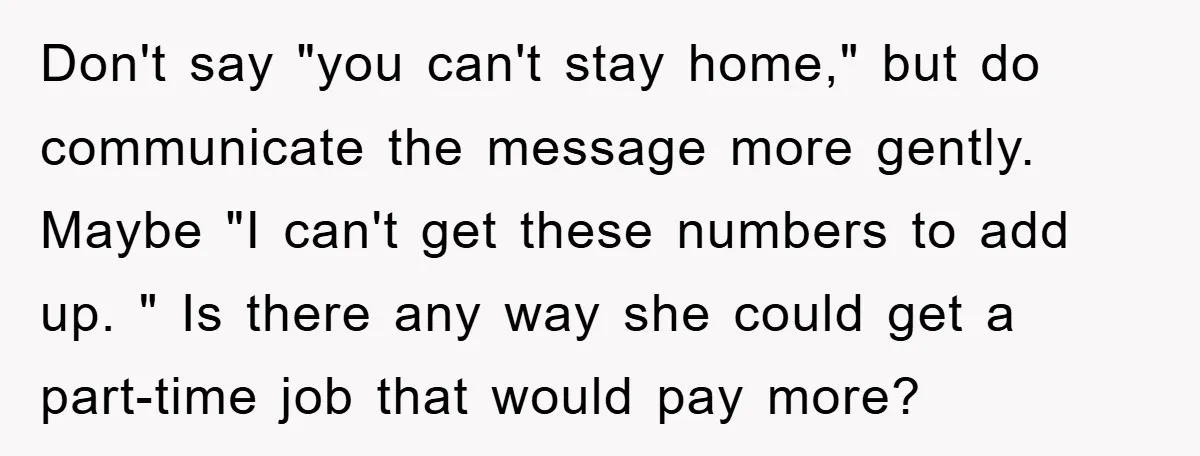 Don't say "you can't stay home," but do communicate the message more gently. Maybe "I can't get these numbers to add up. " Is there any way she could get...