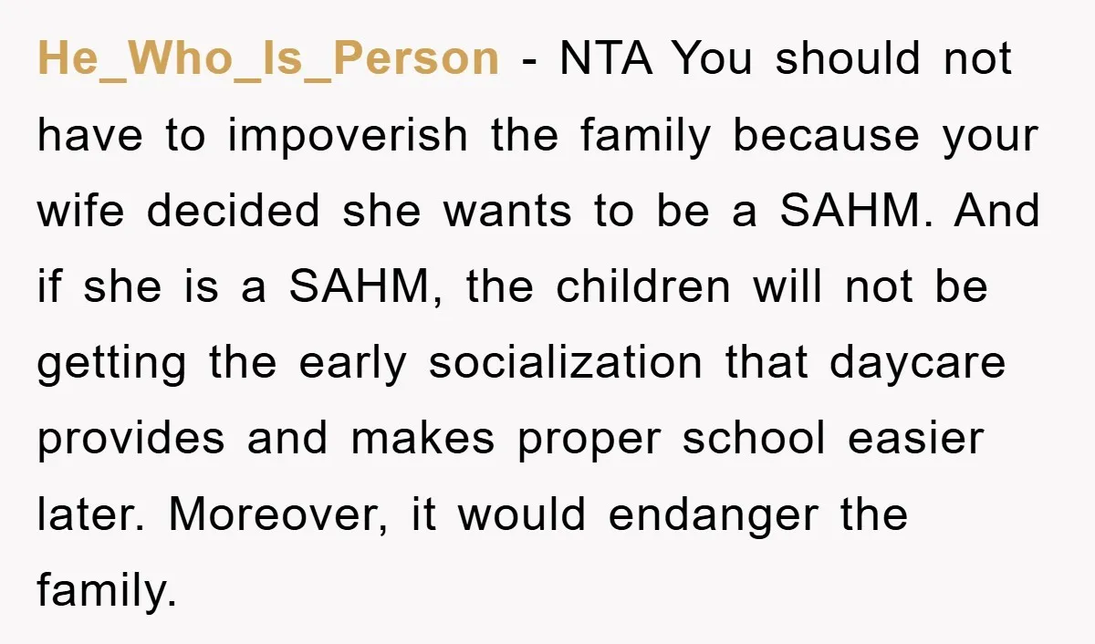 He_Who_Is_Person − NTA You should not have to impoverish the family because your wife decided she wants to be a SAHM. And if she is a SAHM, the children will...