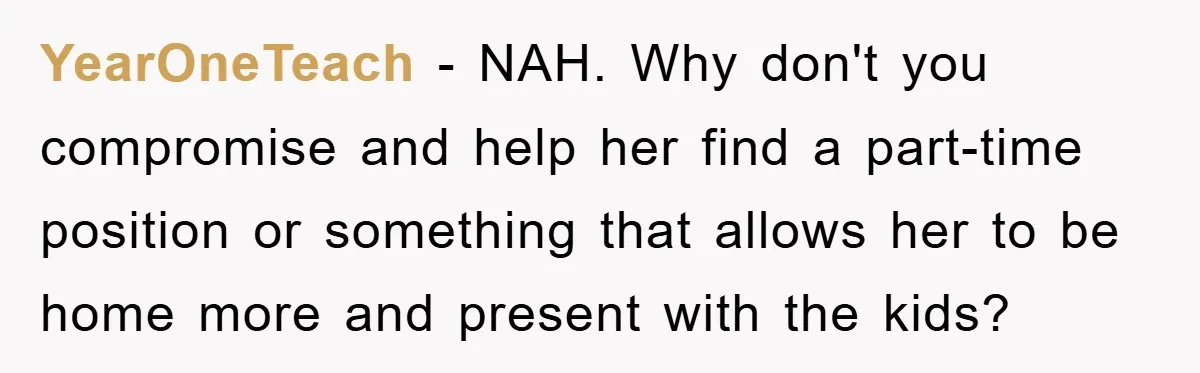 YearOneTeach − NAH. Why don't you compromise and help her find a part-time position or something that allows her to be home more and present with the kids?