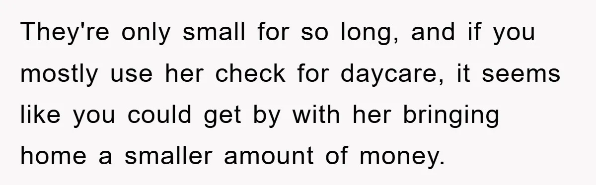 They're only small for so long, and if you mostly use her check for daycare, it seems like you could get by with her bringing home a smaller amount of...