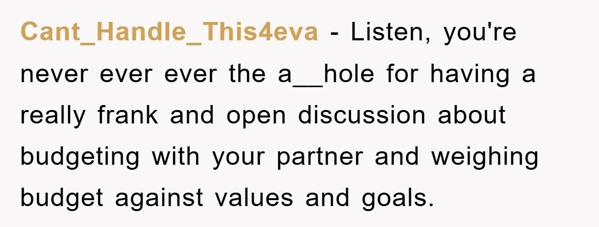 Cant_Handle_This4eva − Listen, you're never ever ever the a__hole for having a really frank and open discussion about budgeting with your partner and weighing budget against values and goals.