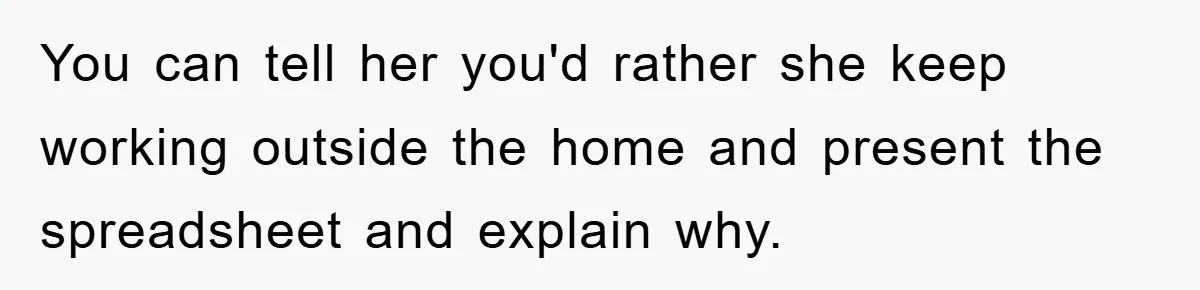 You can tell her you'd rather she keep working outside the home and present the spreadsheet and explain why.