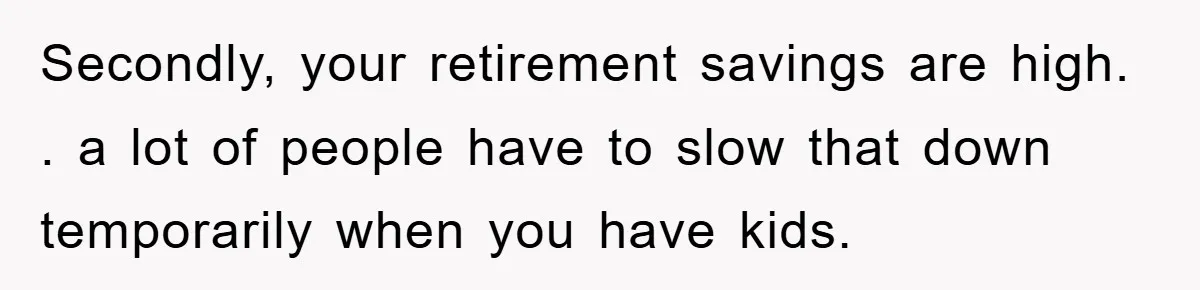 Secondly, your retirement savings are high. . a lot of people have to slow that down temporarily when you have kids.