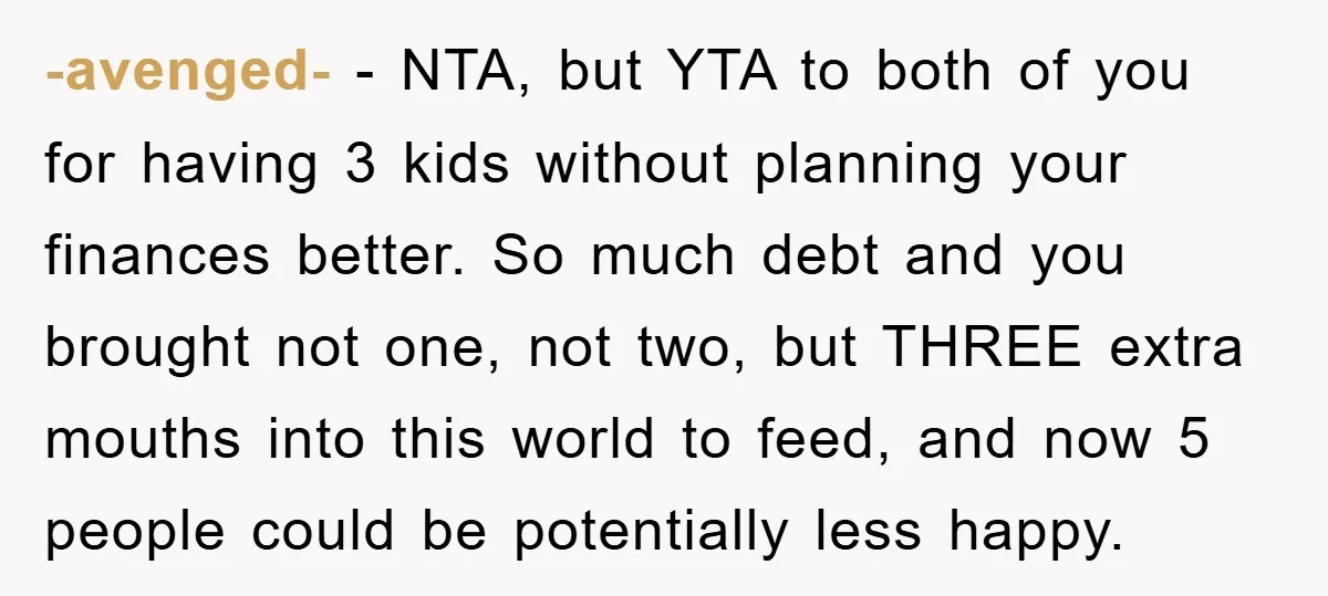 -avenged- − NTA, but YTA to both of you for having 3 kids without planning your finances better. So much debt and you brought not one, not two, but THREE...