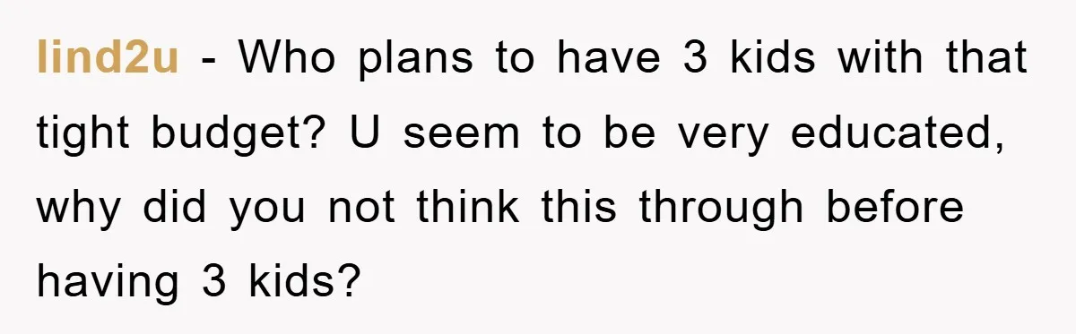 lind2u − Who plans to have 3 kids with that tight budget? U seem to be very educated, why did you not think this through before having 3 kids?