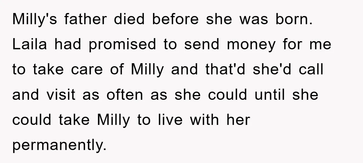 Milly's father died before she was born. Laila had promised to send money for me to take care of Milly and that'd she'd call and visit as often as she...