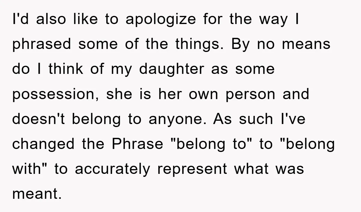 I'd also like to apologize for the way I phrased some of the things. By no means do I think of my daughter as some possession, she is her own...
