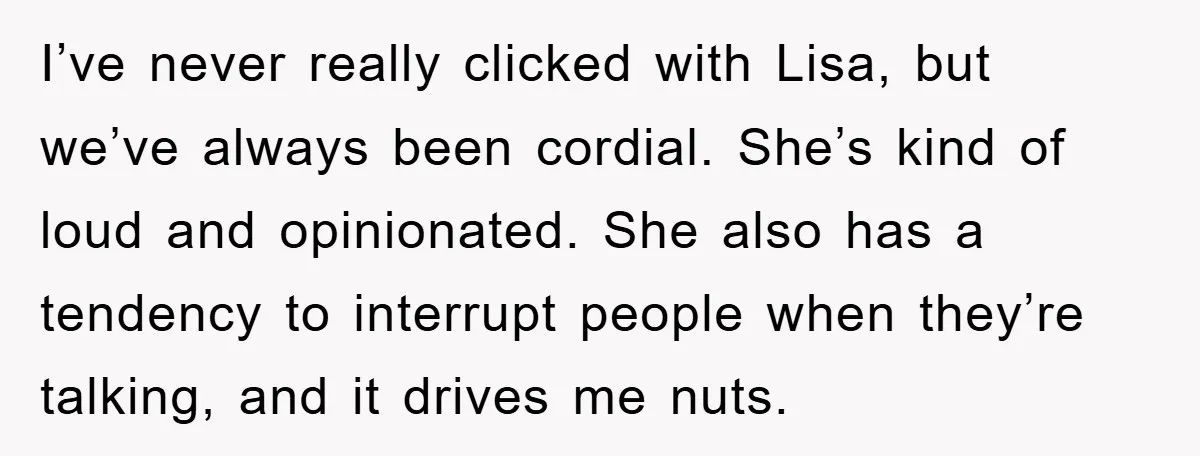 I’ve never really clicked with Lisa, but we’ve always been cordial. She’s kind of loud and opinionated. She also has a tendency to interrupt people when they’re talking, and it...