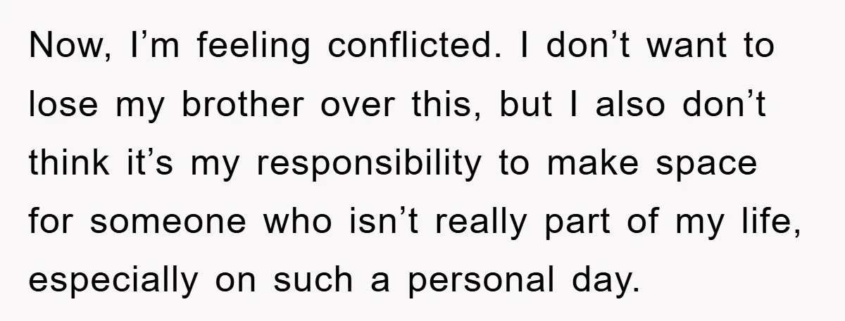 Now, I’m feeling conflicted. I don’t want to lose my brother over this, but I also don’t think it’s my responsibility to make space for someone who isn’t really part...