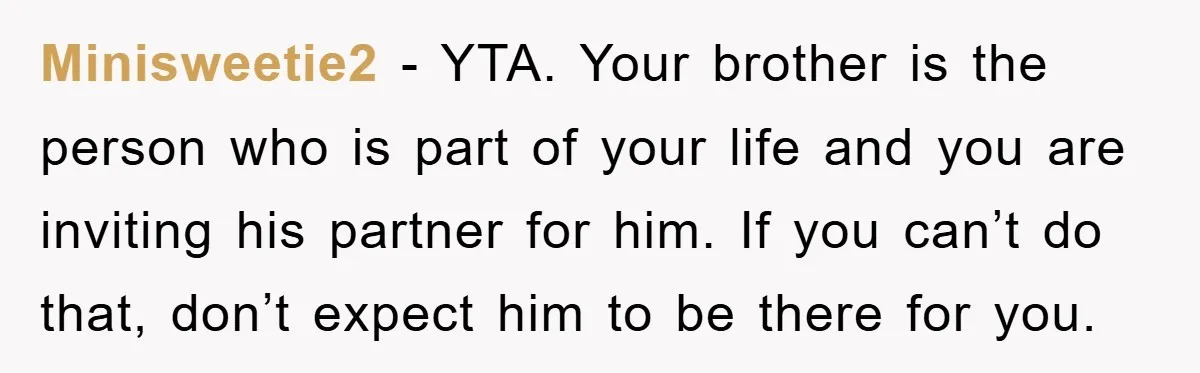 Minisweetie2 − YTA. Your brother is the person who is part of your life and you are inviting his partner for him. If you can’t do that, don’t expect him...