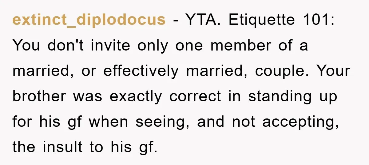 extinct_diplodocus − YTA. Etiquette 101: You don't invite only one member of a married, or effectively married, couple. Your brother was exactly correct in standing up for his gf when...