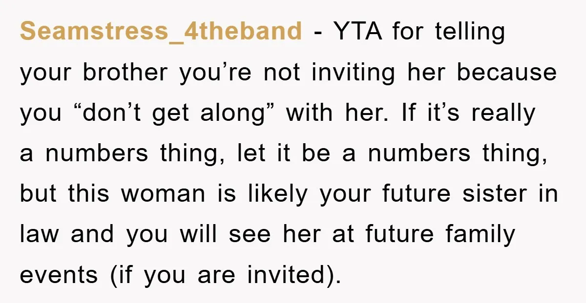 Seamstress_4theband − YTA for telling your brother you’re not inviting her because you “don’t get along” with her. If it’s really a numbers thing, let it be a numbers thing,...