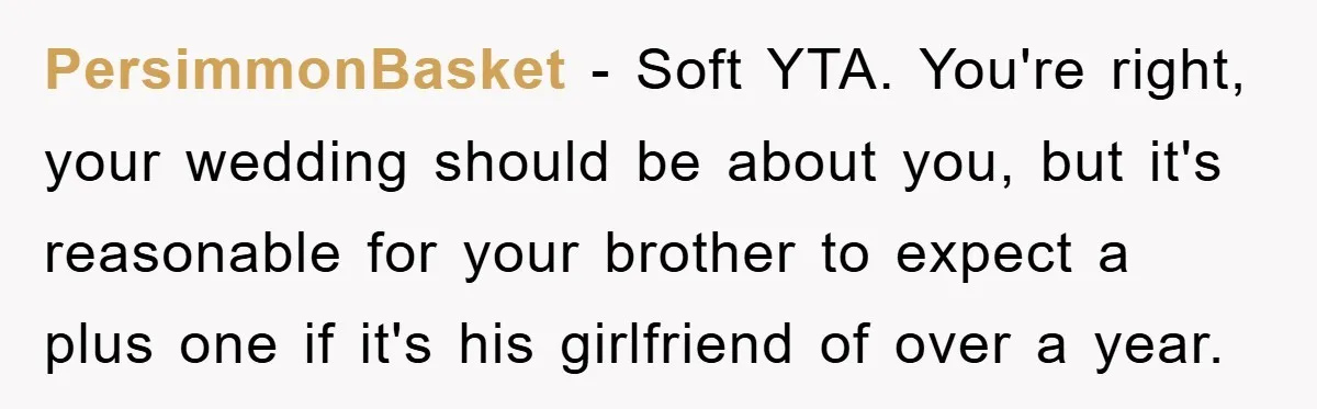 PersimmonBasket − Soft YTA. You're right, your wedding should be about you, but it's reasonable for your brother to expect a plus one if it's his girlfriend of over a...