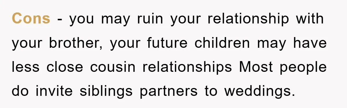 Cons - you may ruin your relationship with your brother, your future children may have less close cousin relationships Most people do invite siblings partners to weddings.