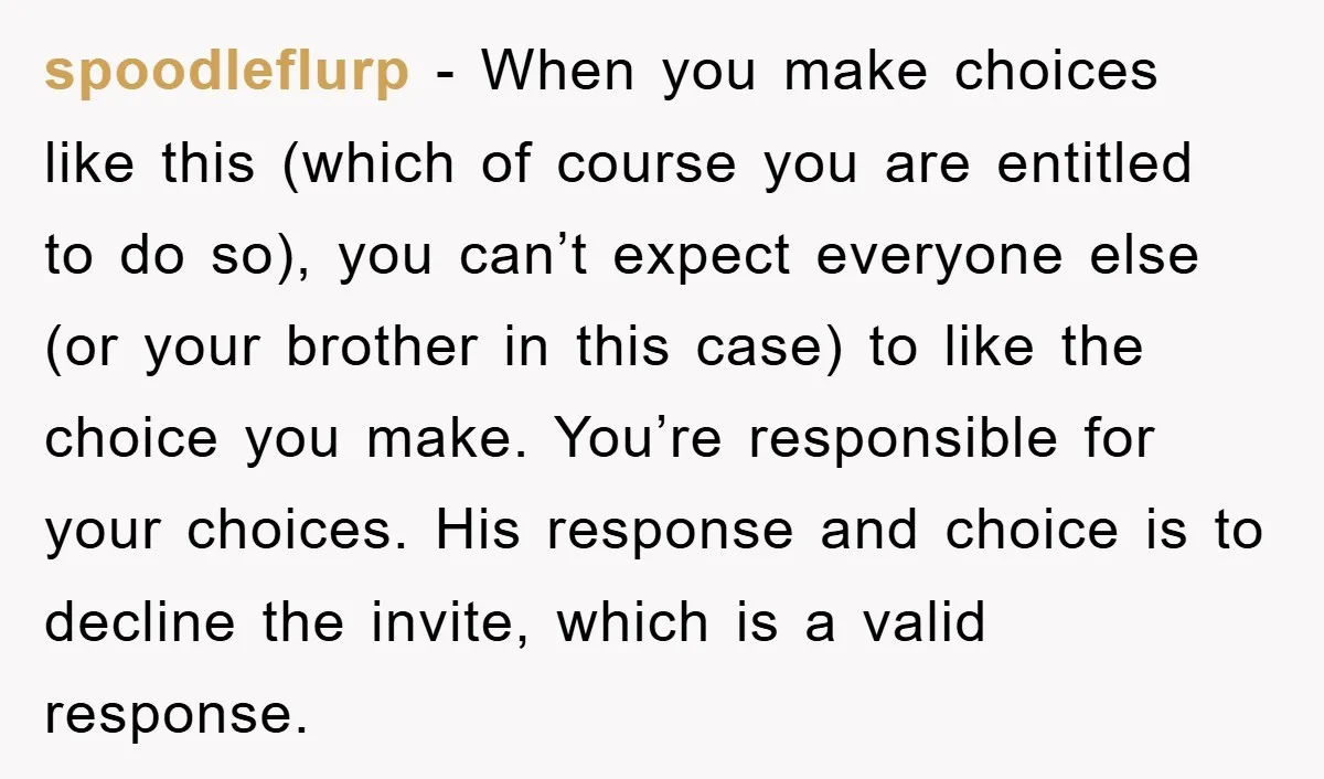 spoodleflurp − When you make choices like this (which of course you are entitled to do so), you can’t expect everyone else (or your brother in this case) to like...