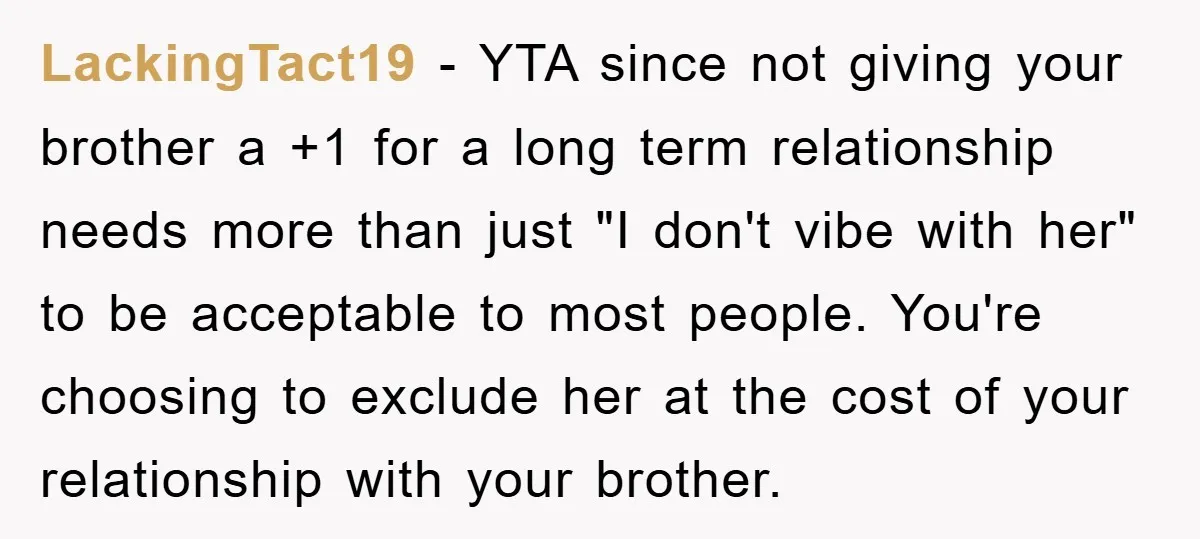 LackingTact19 − YTA since not giving your brother a +1 for a long term relationship needs more than just "I don't vibe with her" to be acceptable to most people....
