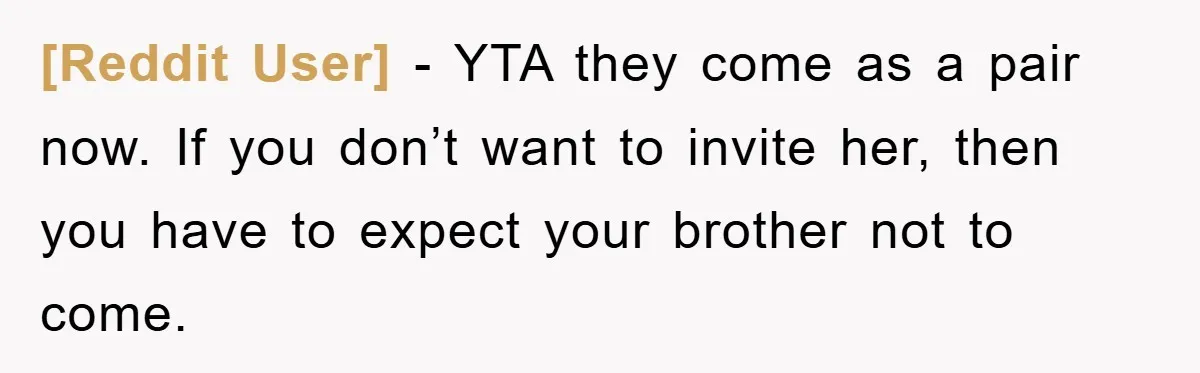 [Reddit User] − YTA they come as a pair now. If you don’t want to invite her, then you have to expect your brother not to come.