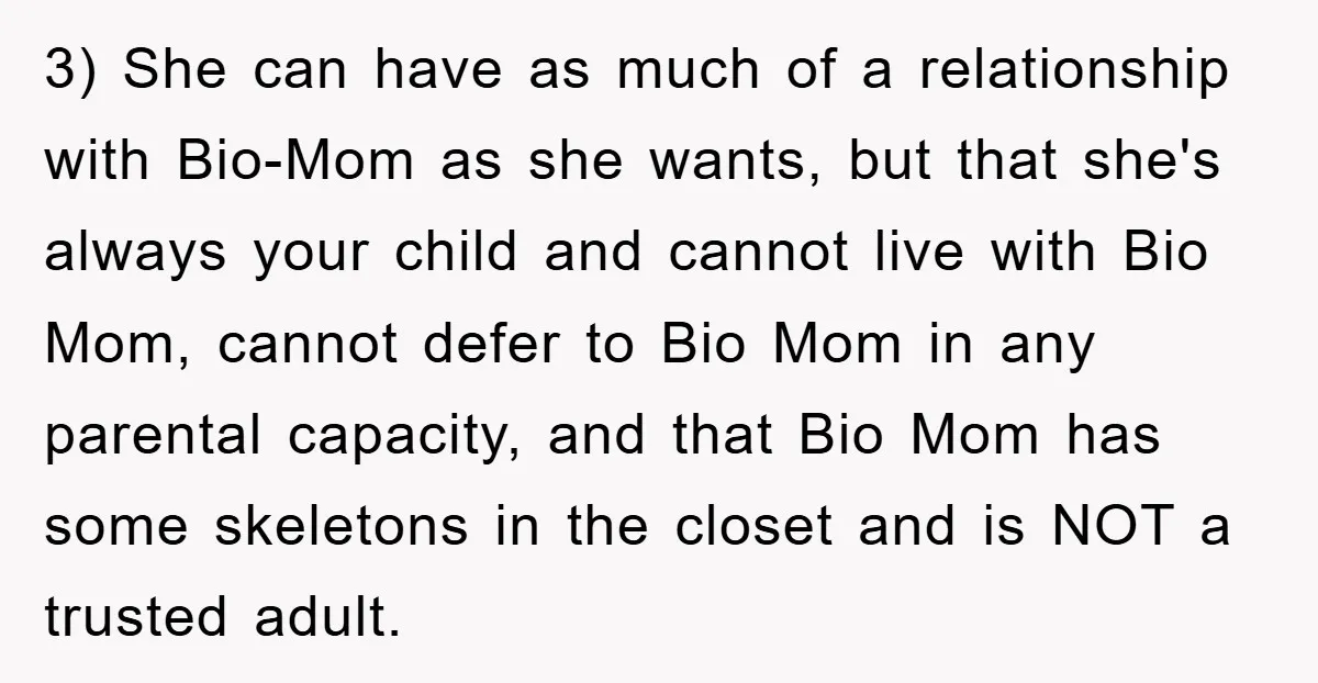 3) She can have as much of a relationship with Bio-Mom as she wants, but that she's always your child and cannot live with Bio Mom, cannot defer to Bio...
