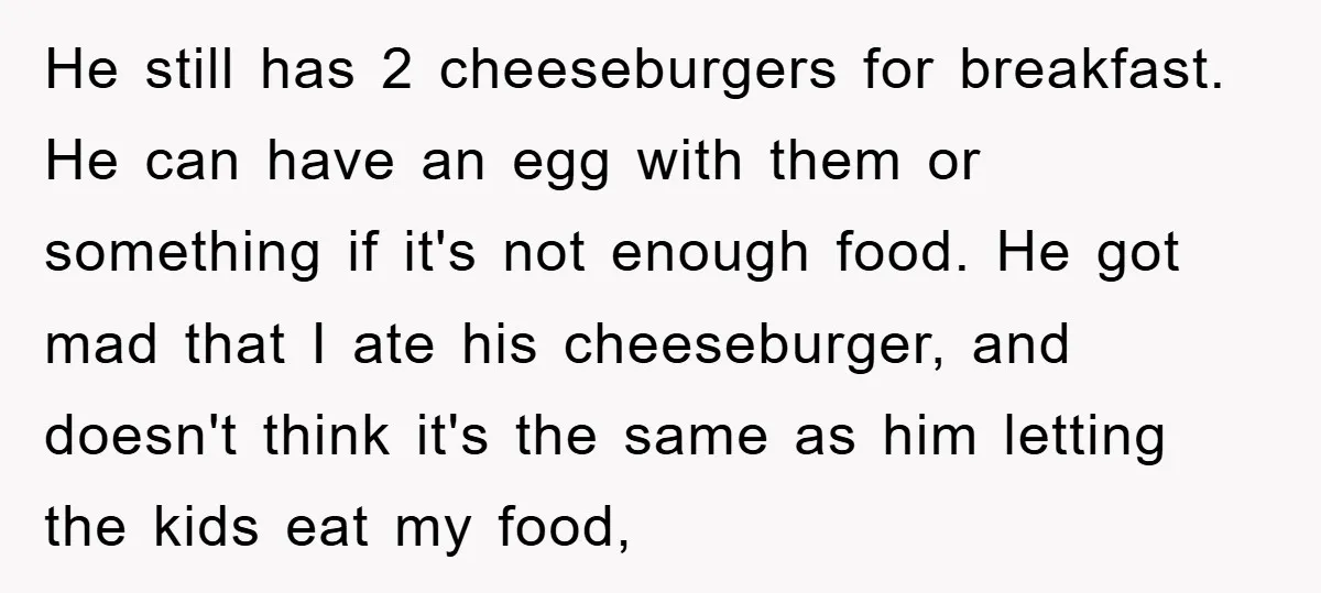 He still has 2 cheeseburgers for breakfast. He can have an egg with them or something if it's not enough food. He got mad that I ate his cheeseburger, and...