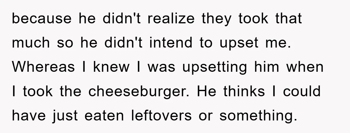 because he didn't realize they took that much so he didn't intend to upset me. Whereas I knew I was upsetting him when I took the cheeseburger. He thinks I...
