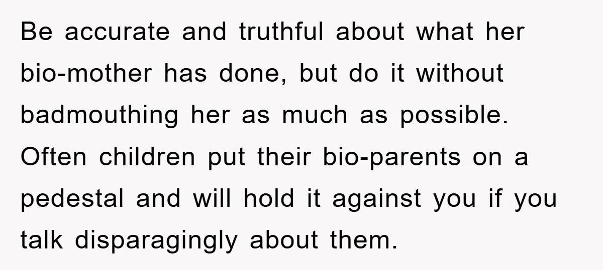 Be accurate and truthful about what her bio-mother has done, but do it without badmouthing her as much as possible. Often children put their bio-parents on a pedestal and will...