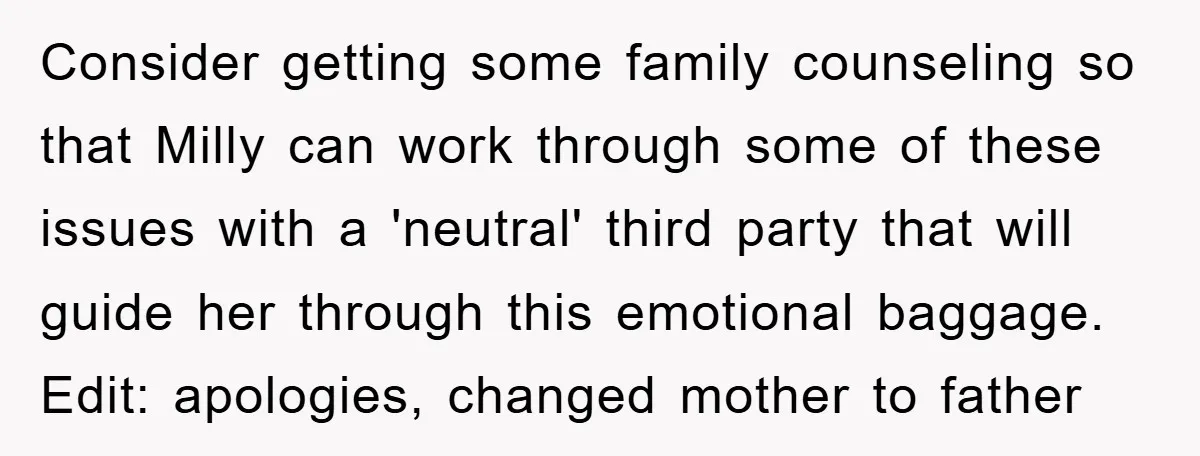 Consider getting some family counseling so that Milly can work through some of these issues with a 'neutral' third party that will guide her through this emotional baggage. Edit: apologies,...
