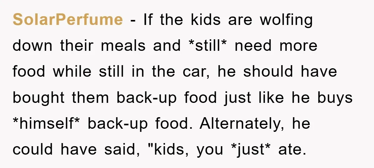 SolarPerfume − If the kids are wolfing down their meals and *still* need more food while still in the car, he should have bought them back-up food just like he...