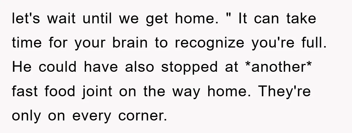 let's wait until we get home. " It can take time for your brain to recognize you're full. He could have also stopped at *another* fast food joint on the...