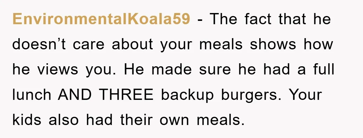 EnvironmentalKoala59 − The fact that he doesn’t care about your meals shows how he views you. He made sure he had a full lunch AND THREE backup burgers. Your kids...