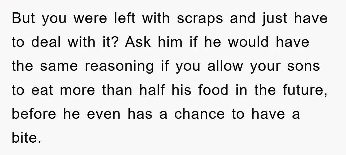 But you were left with scraps and just have to deal with it? Ask him if he would have the same reasoning if you allow your sons to eat more...