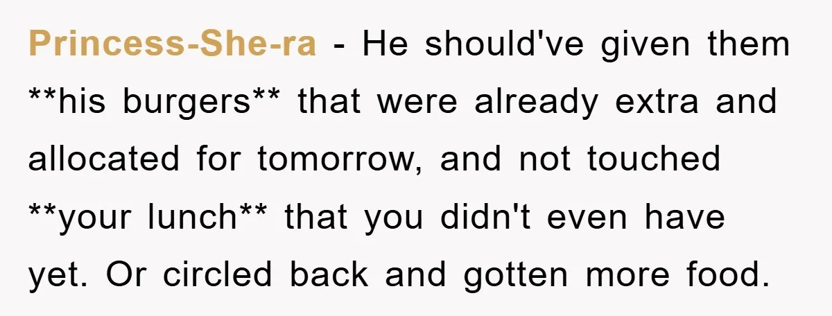 Princess-She-ra − He should've given them **his burgers** that were already extra and allocated for tomorrow, and not touched **your lunch** that you didn't even have yet. Or circled back...