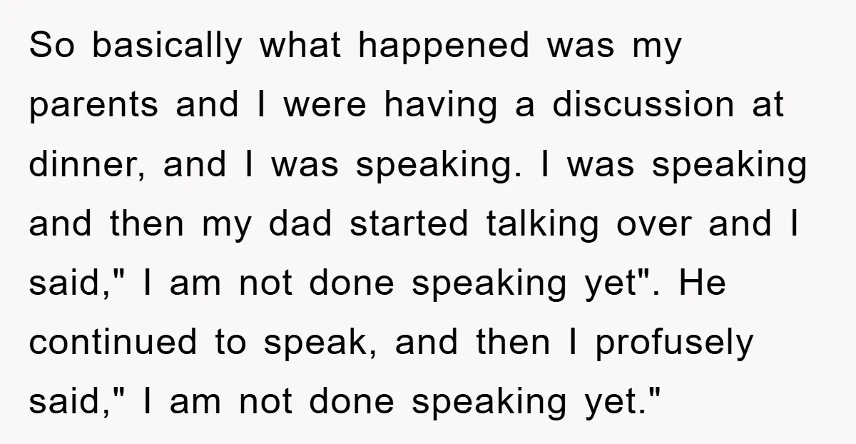 So basically what happened was my parents and I were having a discussion at dinner, and I was speaking. I was speaking and then my dad started talking over and...