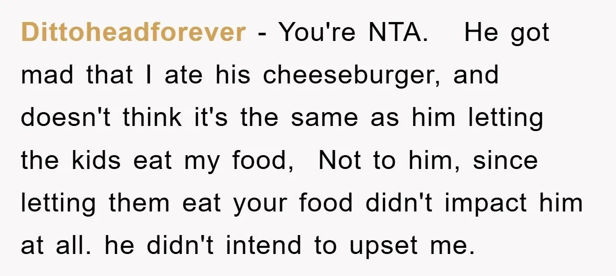Dittoheadforever − You're NTA. He got mad that I ate his cheeseburger, and doesn't think it's the same as him letting the kids eat my food, Not to him, since...