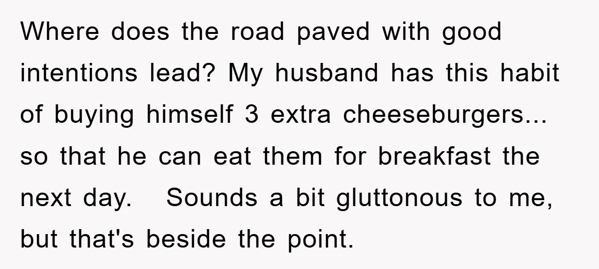 Where does the road paved with good intentions lead? My husband has this habit of buying himself 3 extra cheeseburgers... so that he can eat them for breakfast the next...