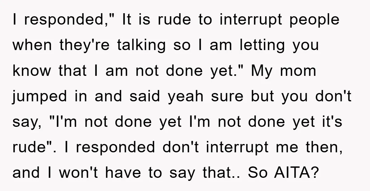 I responded," It is rude to interrupt people when they're talking so I am letting you know that I am not done yet." My mom jumped in and said yeah...