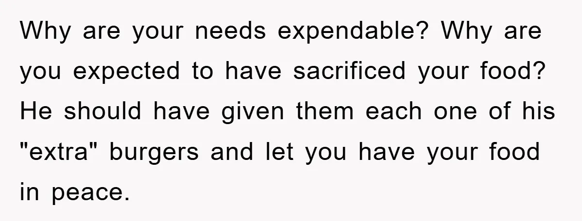 Why are your needs expendable? Why are you expected to have sacrificed your food? He should have given them each one of his "extra" burgers and let you have your...