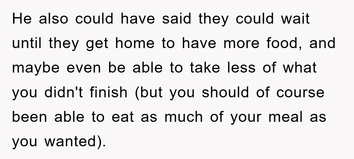 He also could have said they could wait until they get home to have more food, and maybe even be able to take less of what you didn't finish (but...