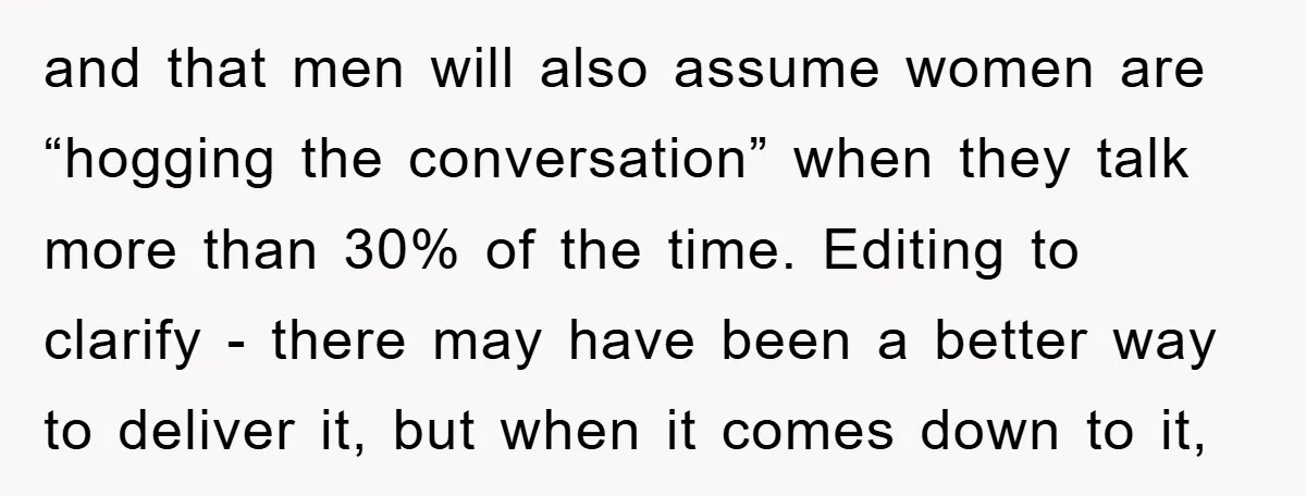 and that men will also assume women are “hogging the conversation” when they talk more than 30% of the time. Editing to clarify - there may have been a better...