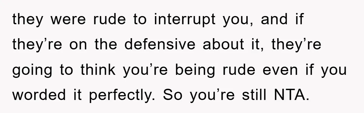 they were rude to interrupt you, and if they’re on the defensive about it, they’re going to think you’re being rude even if you worded it perfectly. So you’re still...