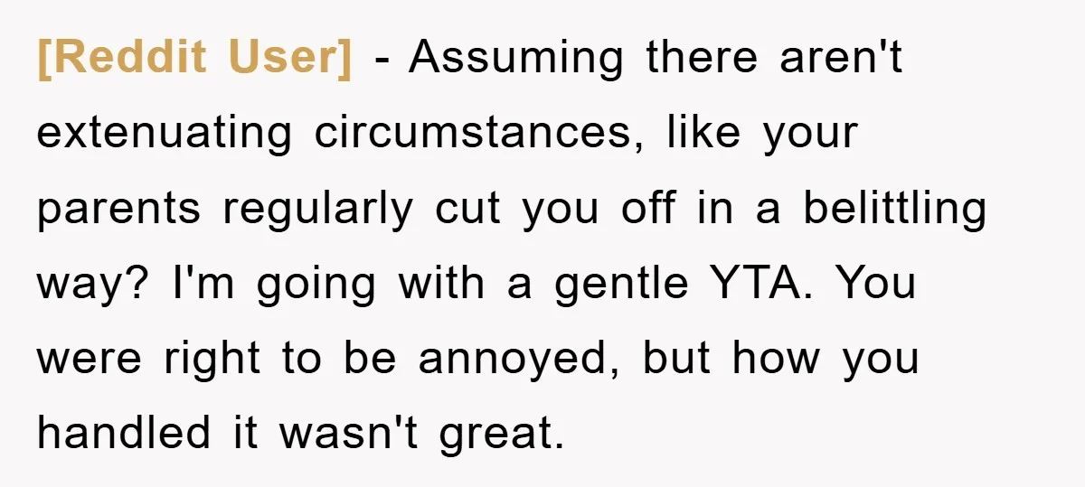 [Reddit User] − Assuming there aren't extenuating circumstances, like your parents regularly cut you off in a belittling way? I'm going with a gentle YTA. You were right to be...