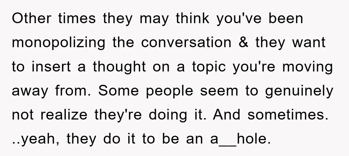 Other times they may think you've been monopolizing the conversation & they want to insert a thought on a topic you're moving away from. Some people seem to genuinely not...