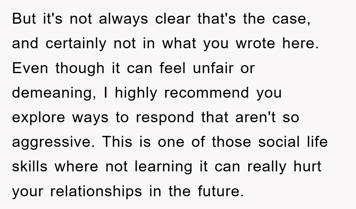 But it's not always clear that's the case, and certainly not in what you wrote here. Even though it can feel unfair or demeaning, I highly recommend you explore ways...