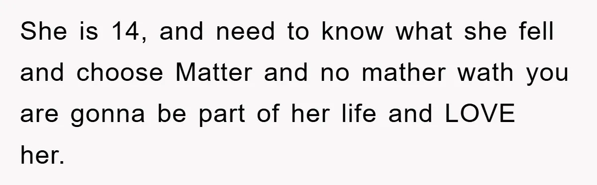 She is 14, and need to know what she fell and choose Matter and no mather wath you are gonna be part of her life and LOVE her.