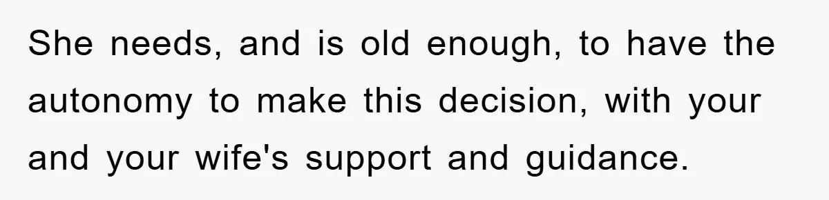 She needs, and is old enough, to have the autonomy to make this decision, with your and your wife's support and guidance.