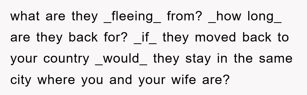 what are they _fleeing_ from? _how long_ are they back for? _if_ they moved back to your country _would_ they stay in the same city where you and your wife...