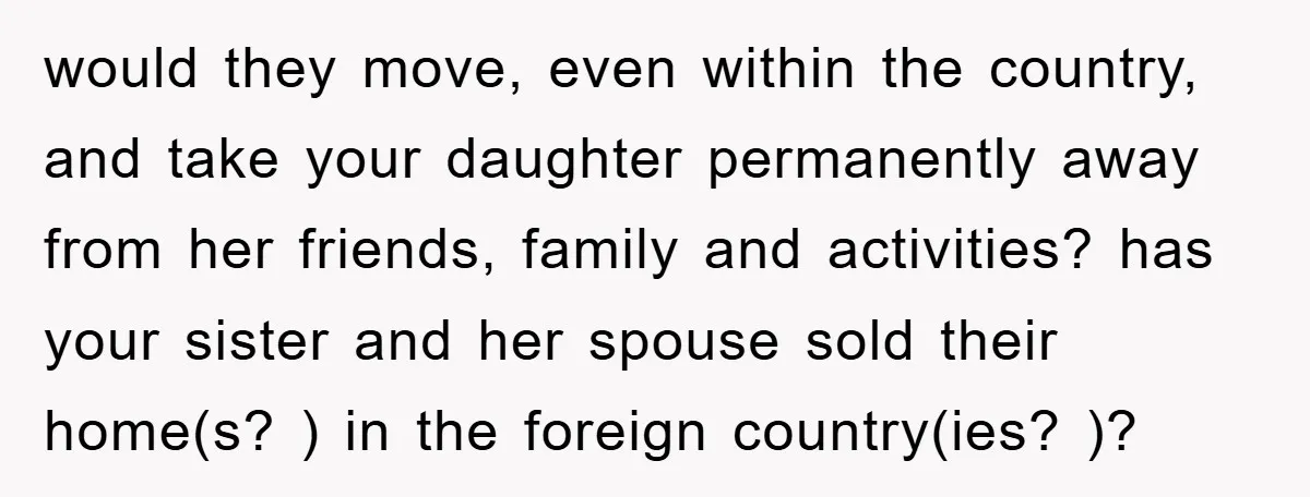 would they move, even within the country, and take your daughter permanently away from her friends, family and activities? has your sister and her spouse sold their home(s? ) in...