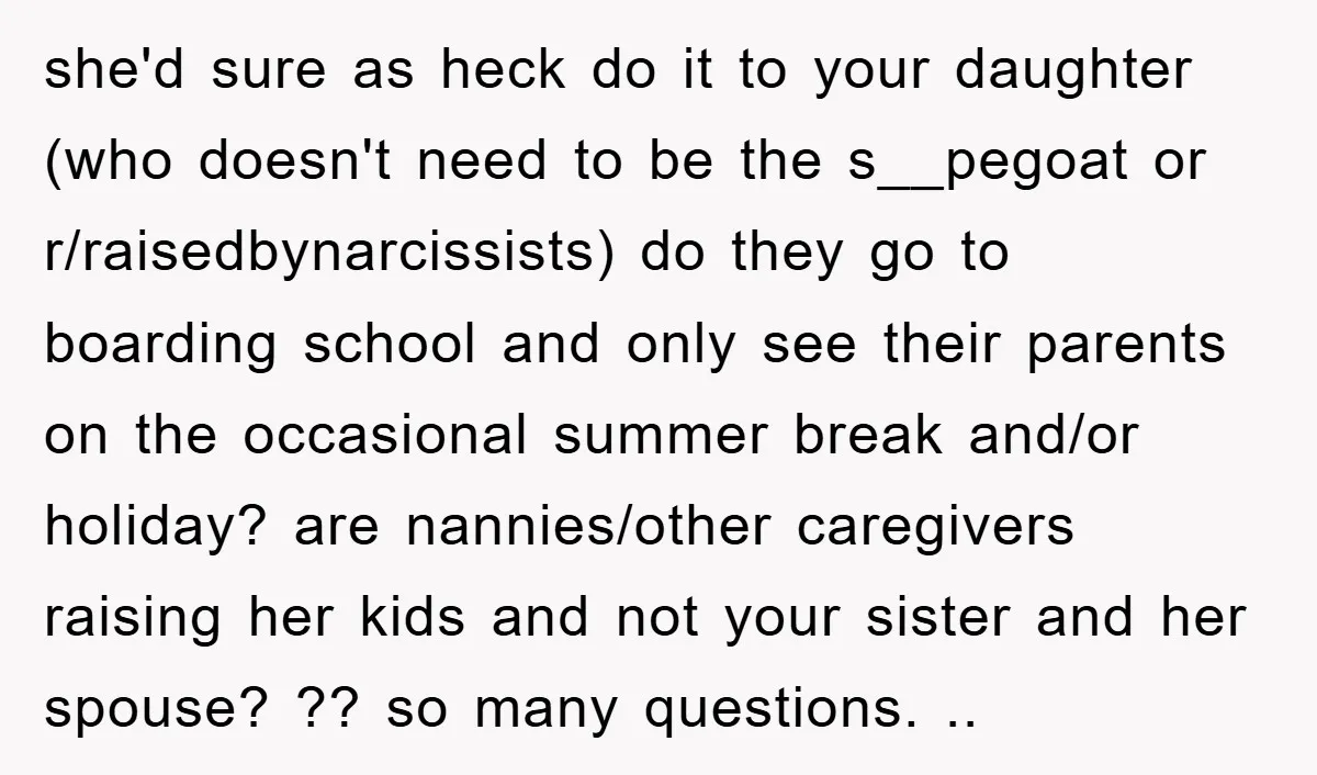 she'd sure as heck do it to your daughter (who doesn't need to be the s__pegoat or r/raisedbynarcissists) do they go to boarding school and only see their parents on...