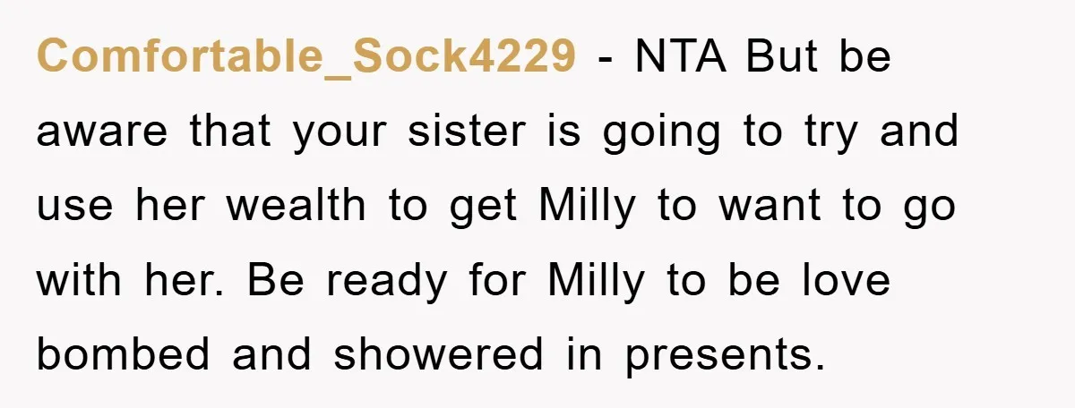 Comfortable_Sock4229 − NTA But be aware that your sister is going to try and use her wealth to get Milly to want to go with her. Be ready for Milly...