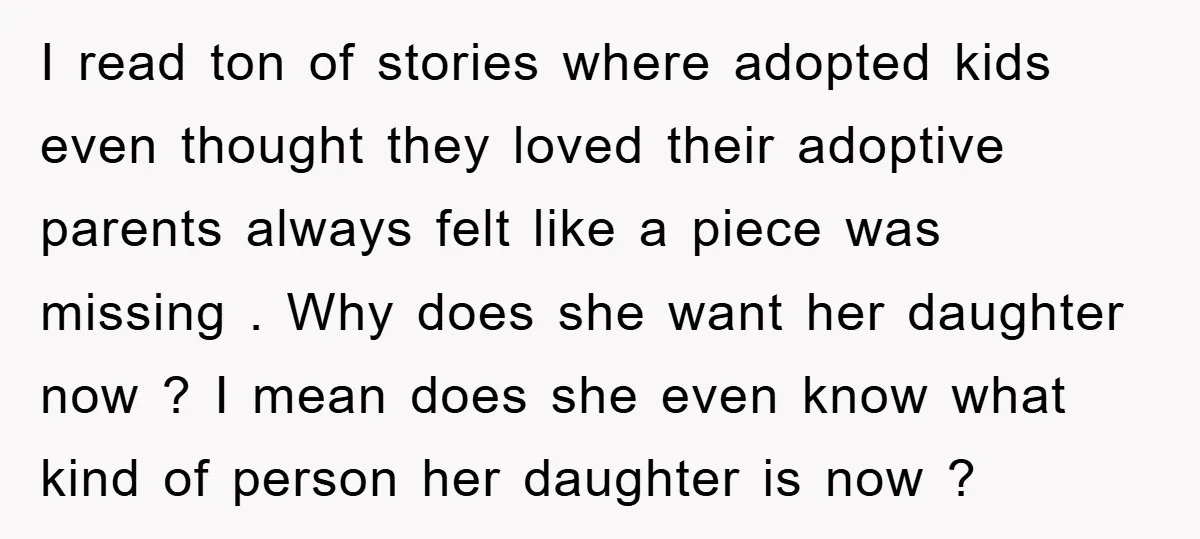 I read ton of stories where adopted kids even thought they loved their adoptive parents always felt like a piece was missing . Why does she want her daughter now...